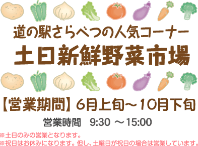 道の駅さらべつの人気コーナー　土日新鮮野菜市場　【営業期間】6月上旬～11月上旬　営業時間9:00～16:00　※土日のみの営業となります。※祝日はお休みになります。但し、土曜日が祝日の場合は営業しています。